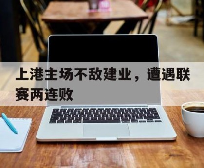半岛体育官网入口-上港主场不敌建业,遭遇联赛两连败的原因